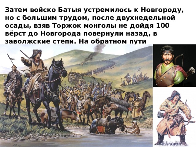 Затем войско Батыя устремилось к Новгороду, но с большим трудом, после двухнедельной осады, взяв Торжок монголы не дойдя 100 вёрст до Новгорода повернули назад, в заволжские степи. На обратном пути захватчики разорили Смоленское и Черниговское княжества. 