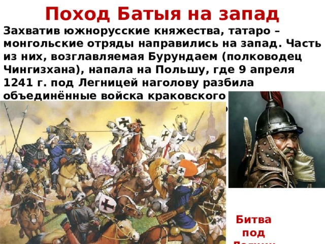 Поход Батыя на запад Захватив южнорусские княжества, татаро – монгольские отряды направились на запад. Часть из них, возглавляемая Бурундаем (полководец Чингизхана), напала на Польшу, где 9 апреля 1241 г. под Легницей наголову разбила объединённые войска краковского князя Генриха Благочестивого, прусских крестоносцев и рыцарей из Силезии и Моравии. Битва под Легницей 