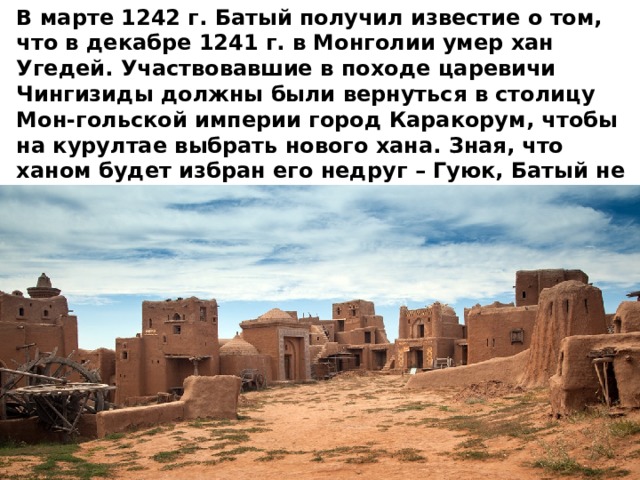 В марте 1242 г. Батый получил известие о том, что в декабре 1241 г. в Монголии умер хан Угедей. Участвовавшие в походе царевичи Чингизиды должны были вернуться в столицу Мон-гольской империи город Каракорум, чтобы на курултае выбрать нового хана. Зная, что ханом будет избран его недруг – Гуюк, Батый не поехал и направился в низовья Волги. Здесь в 1243 г. В новой столице своего улуса, городе Сарае , он и обосновался. 