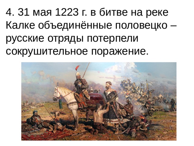 4. 31 мая 1223 г. в битве на реке Калке объединённые половецко – русские отряды потерпели сокрушительное поражение. 