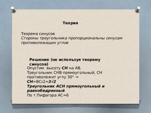 Теория Теорема синусов Стороны треугольника пропорциональны синусам противолежащих углов Решение (не используя теорему синусов) Опустим  высоту  CH  на АВ.  Треугольник СНВ прямоугольный, СН противолежит углу 30° ⇒ СН =ВС : 2= 3√2 Треугольник АСН прямоугольный и равнобедренный По т.Пифагора АС=6 