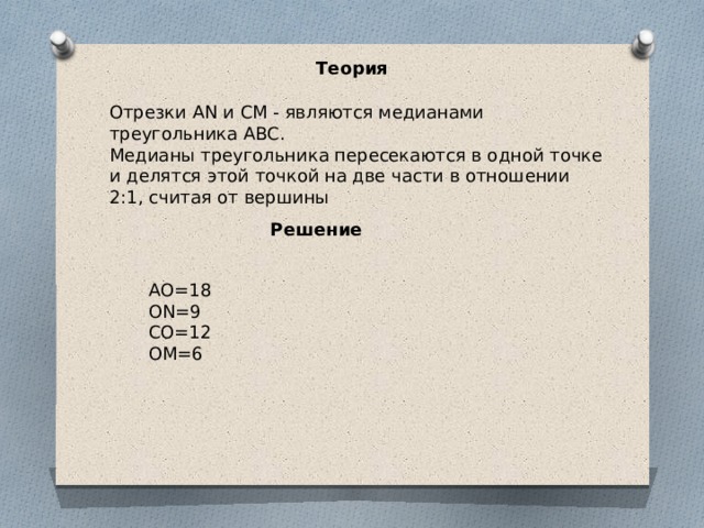 Теория Отрезки AN и CM - являются медианами треугольника ABC. Медианы треугольника пересекаются в одной точке и делятся этой точкой на две части в отношении 2:1, считая от вершины Решение АО=18 ОN=9 CO=12 OM=6 