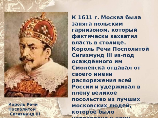 К 1611 г. Москва была занята польским гарнизоном, который фактически захватил власть в столице. Король Речи Посполитой Сигизмунд III из-под осаждённого им Смоленска отдавал от своего имени распоряжения всей России и удерживал в плену великое посольство из лучших московских людей, которое было направлено к нему, чтобы просить на царство его сына Владислава.. Король Речи Посполитой  Сигизмунд III 