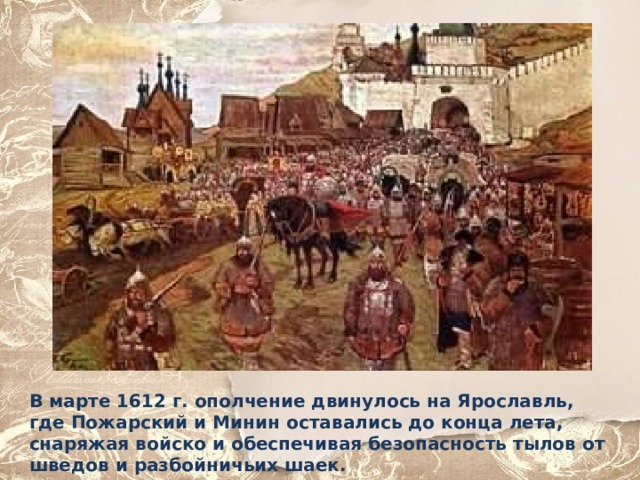 В марте 1612 г. ополчение двинулось на Ярославль, где Пожарский и Минин оставались до конца лета, снаряжая войско и обеспечивая безопасность тылов от шведов и разбойничьих шаек. 