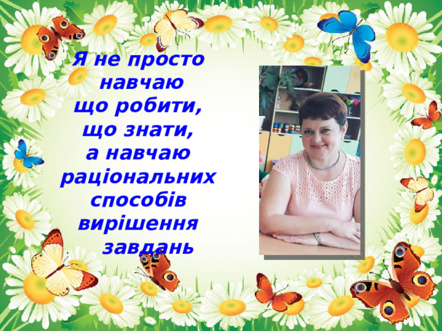 Я не просто  навчаю  що робити,  що знати,  а навчаю раціональних  способів вирішення  завдань 