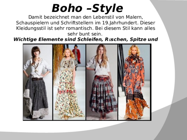  Boho –Style  Damit bezeichnet man den Lebenstil von Malern, Schauspielern und Schriftstellern im 19.Jahrhundert. Dieser Kleidungsstil ist sehr romantisch. Bei diesem Stil kann alles sehr bunt sein.  Wichtige Elemente sind Schleifen, R Ü schen, Spitze und Fell.   