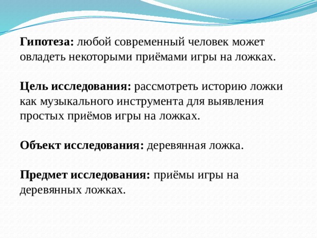 Гипотеза: любой современный человек может овладеть некоторыми приёмами игры на ложках.  Цель исследования: рассмотреть историю ложки как музыкального инструмента для выявления простых приёмов игры на ложках. Объект исследования: деревянная ложка. Предмет исследования: приёмы игры на деревянных ложках. 
