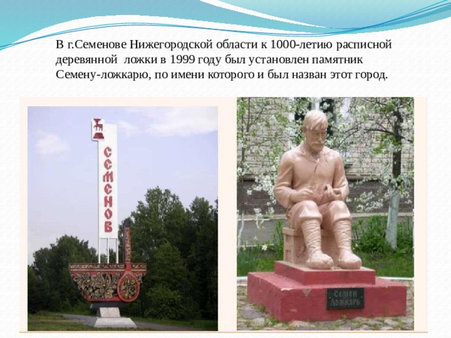 В г.Семенове Нижегородской области к 1000-летию расписной деревянной  ложки в 1999 году был установлен памятник Семену-ложкарю, по имени которого и был назван этот город. 