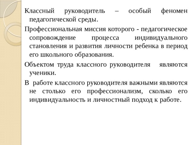 Классный руководитель – особый феномен педагогической среды. Профессиональная миссия которого - педагогическое сопровождение процесса индивидуального становления и развития личности ребенка в период его школьного образования. Объектом труда классного руководителя являются ученики. В работе классного руководителя важными являются не столько его профессионализм, сколько его индивидуальность и личностный подход к работе. 