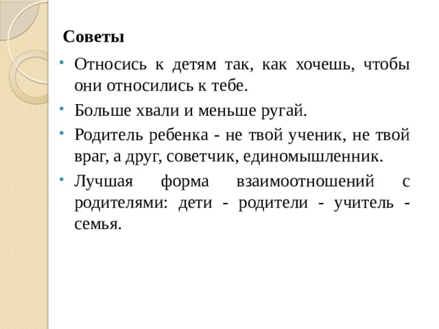 Советы Относись к детям так, как хочешь, чтобы они относились к тебе. Больше хвали и меньше ругай. Родитель ребенка - не твой ученик, не твой враг, а друг, советчик, единомышленник. Лучшая форма взаимоотношений с родителями: дети - родители - учитель - семья. 