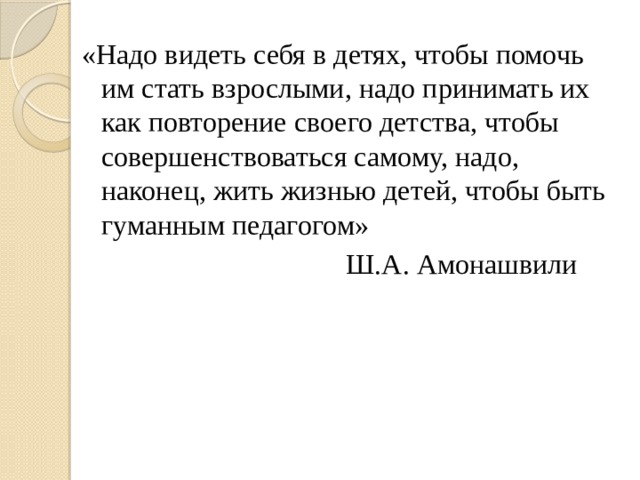 «Надо видеть себя в детях, чтобы помочь им стать взрослыми, надо принимать их как повторение своего детства, чтобы совершенствоваться самому, надо, наконец, жить жизнью детей, чтобы быть гуманным педагогом»  Ш.А. Амонашвили 