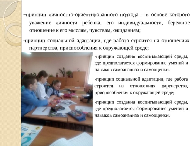 - принцип личностно-ориентированного подхода – в основе которого уважение личности ребенка, его индивидуальности, бережное отношение к его мыслям, чувствам, ожиданиям; -принцип социальной адаптации, где работа строится на отношениях партнерства, приспособления к окружающей среде; -принцип создания воспитывающей среды, где предполагается формирование умений и навыков самоанализа и самооценки. -принцип социальной адаптации, где работа строится на отношениях партнерства, приспособления к окружающей среде; -принцип создания воспитывающей среды, где предполагается формирование умений и навыков самоанализа и самооценки. 