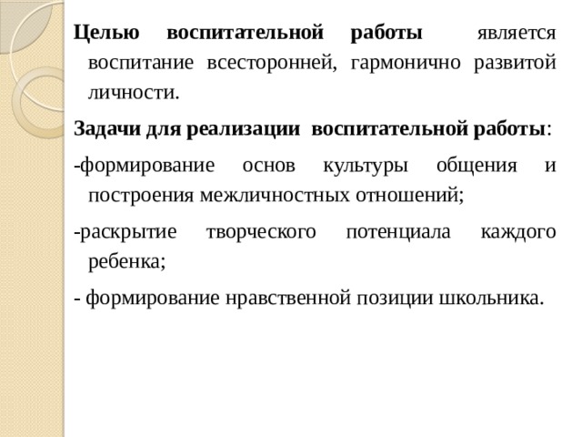 Целью воспитательной работы является воспитание всесторонней, гармонично развитой личности. Задачи для реализации воспитательной работы : -формирование основ культуры общения и построения межличностных отношений; -раскрытие творческого потенциала каждого ребенка; - формирование нравственной позиции школьника. 