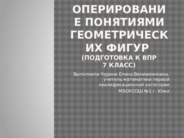 Оперирование понятиями геометрических фигур  (Подготовка к ВПР  7 класс) Выполнила Чурина Елена Вениаминовна, учитель математики первой квалификационной категории МБОУСОШ №1 г. Южи 