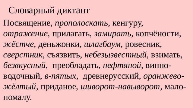 Словарный диктант Посвящение, прополоскать, кенгуру, отражение, прилагать, замирать, копчёности, жёстче, деньжонки, шлагбаум, ровесник, сверстник, съязвить, небезызвестный, взимать, безвкусный, преобладать, нефтяной, винно-водочный, в-пятых, древнерусский, оранжево-жёлтый , приданое, шиворот-навыворот, мало-помалу. 