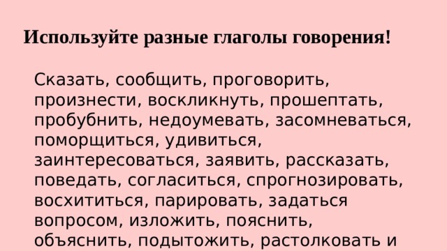 Используйте разные глаголы говорения! Сказать, сообщить, проговорить, произнести, воскликнуть, прошептать, пробубнить, недоумевать, засомневаться, поморщиться, удивиться, заинтересоваться, заявить, рассказать, поведать, согласиться, спрогнозировать, восхититься, парировать, задаться вопросом, изложить, пояснить, объяснить, подытожить, растолковать и т.д. 