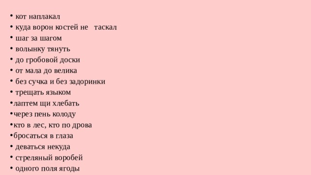  кот наплакал  куда ворон костей не таскал  шаг за шагом  волынку тянуть  до гробовой доски  от мала до велика  без сучка и без задоринки  трещать языком лаптем щи хлебать через пень колоду кто в лес, кто по дрова бросаться в глаза  де­ваться некуда  стреляный воробей  одного поля ягоды 