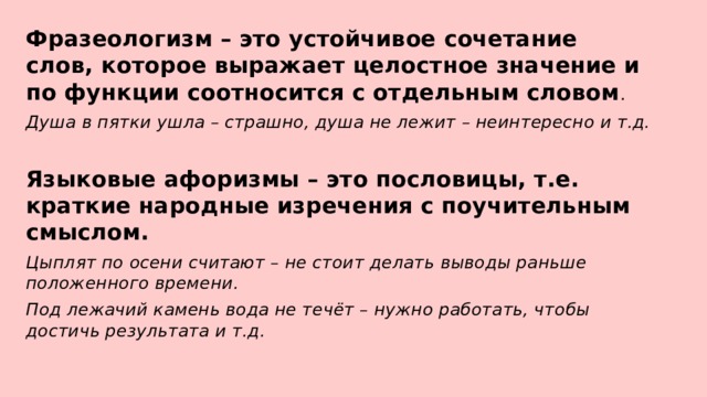 Фразеологизм – это устойчивое сочетание слов, которое выражает целостное значение и по функции соотносится с отдельным словом . Душа в пятки ушла – страшно, душа не лежит – неинтересно и т.д. Языковые афоризмы – это пословицы, т.е. краткие народные изречения с поучительным смыслом. Цыплят по осени считают – не стоит делать выводы раньше положенного времени. Под лежачий камень вода не течёт – нужно работать, чтобы достичь результата и т.д. 