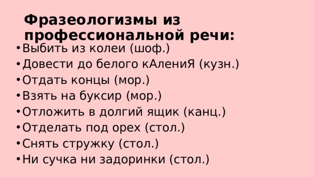 Фразеологизмы из профессиональной речи: Выбить из колеи (шоф.) Довести до белого кАлениЯ (кузн.) Отдать концы (мор.) Взять на буксир (мор.) Отложить в долгий ящик (канц.) Отделать под орех (стол.) Снять стружку (стол.) Ни сучка ни задоринки (стол.) 