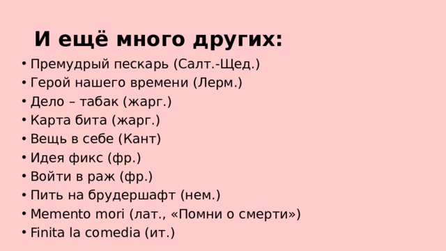 И ещё много других: Премудрый пескарь (Салт.-Щед.) Герой нашего времени (Лерм.) Дело – табак (жарг.) Карта бита (жарг.) Вещь в себе (Кант) Идея фикс (фр.) Войти в раж (фр.) Пить на брудершафт (нем.) Memento mori (лат., «Помни о смерти») Finita la comedia (ит.) 