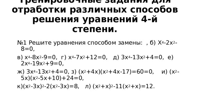 Тренировочные задания для отработки различных способов решения уравнений 4-й степени.   № 1 Решите уравнения способом замены: , б) X 4 -2 x 2 -8=0, в) x 4 -8 x 2 -9=0, г) x 4 -7 x 2 +12=0, д) 3 x 4 -13 x 2 +4=0, е) 2 x 4 -19 x 2 +9=0, ж) 3 x 4 -13 x 2 +4=0, з) ( x 2 +4 x )( x 2 +4 x -17)=60=0, и) ( x 2 -5 x )( x 2 -5 x +10)+24=0, к)( x 2 -3 x ) 2 -2( x 2 -3 x )=8, л) ( x 2 + x ) 2 -11( x 2 + x )=12. 