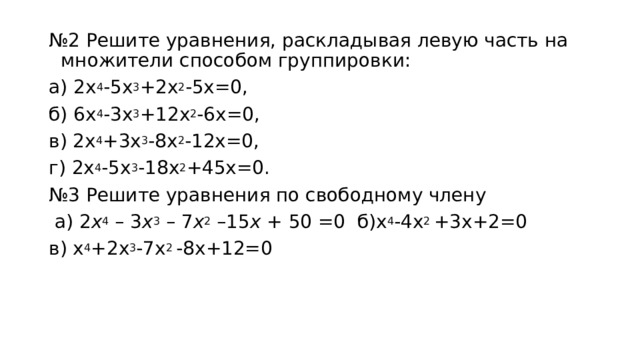 № 2 Решите уравнения, раскладывая левую часть на множители способом группировки: а) 2 x 4 -5 x 3 +2 x 2 -5 x =0, б) 6 x 4 -3 x 3 +12 x 2 -6 x =0, в) 2 x 4 +3 x 3 -8 x 2 -12 x =0, г) 2 x 4 -5 x 3 -18 x 2 +45 x =0. № 3 Решите уравнения по свободному члену  а) 2 x 4  – 3 x 3  – 7 x 2  –15 x  + 50 =0 б)х 4 -4х 2 +3х+2=0 в) х 4 +2х 3 -7х 2 -8х+12=0 
