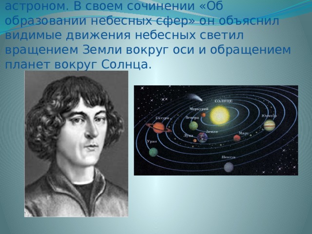Коперник Николай (1473-1543) – польский астроном. В своем сочинении «Об образовании небесных сфер» он объяснил видимые движения небесных светил вращением Земли вокруг оси и обращением планет вокруг Солнца. 