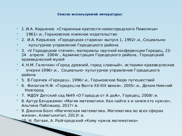 Список используемой литературы: 1. И.А. Кирьянов «Старинные крепости нижегородского Поволжья»  1961г.и., Горьковское книжное издательство 2. И.А. Кирьянов «Городецкая старина» выпуск 1, 1992г.и., Социально-  культурное управление Городецкого района 3. «V Городецкие чтения», материалы научной конференции Городец, 23-24 апреля 2004г., Администрация Городецкого района, Городецкий краеведческий музей 4. Н.М. Галочкин «Город древний, город славный», историко-краеведческие  очерки 1996г.и., Социально- культурное управление Городецкого района 5. В.Горячев «Городец», 1996г.и., Горьковское бюро путешествий 6. Филатов Н.Ф. «Городец на Волге XII-XIX веков», 2005г.и., Деком Нижний Новгород 7. МДОУ Детский сад №49 «О Городце от А доѦ», Городец, 2008г.и. 8. Артур Бенджамин «Магия математики. Как найти х и зачем это нужно», Альпина Паблишер, 2017г.в. 9. Джонни Болл «Магическая математика. Математика во всех сферах жизни», Алматыкитап, 2013г.в. 10. Н. Литвак, А. Райгородский «Кому нужна математика» 