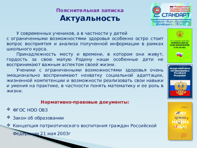 Пояснительная записка Актуальность  У современных учеников, а в частности у детей с ограниченными возможностями здоровья особенно остро стоит вопрос восприятия и анализа полученной информации в рамках школьного курса.  Принадлежность месту и времени, в котором они живут, гордость за свою малую Родину наши особенные дети не воспринимают важным аспектом своей жизни.  Ученики с ограниченными возможностями здоровья очень эмоционально воспринимают нехватку социальной адаптации, жизненной компетенции и возможности реализовать свои навыки и умения на практике, в частности понять математику и ее роль в жизни. Нормативно-правовые документы: ФГОС НОО ОВЗ Закон об образовании Концепция патриотического воспитания граждан Российской Федерации 21 мая 2003г 