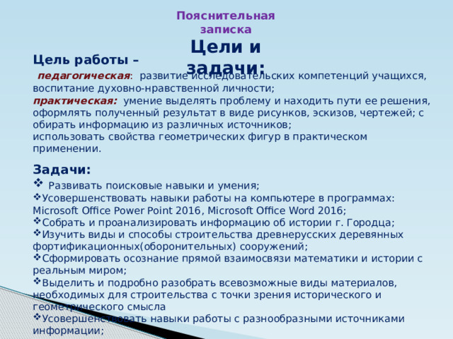 Пояснительная записка Цели и задачи: Цель работы –  педагогическая : развитие исследовательских компетенций учащихся, воспитание духовно-нравственной личности; практическая:  умение выделять проблему и находить пути ее решения, оформлять полученный результат в виде рисунков, эскизов, чертежей; с обирать информацию из различных источников; использовать свойства геометрических фигур в практическом применении.  Задачи:  Развивать поисковые навыки и умения; Усовершенствовать навыки работы на компьютере в программах: Microsoft Office Power Point 2016, Microsoft Office Word 2016; Собрать и проанализировать информацию об истории г. Городца; Изучить виды и способы строительства древнерусских деревянных фортификационных(оборонительных) сооружений; Сформировать осознание прямой взаимосвязи математики и истории с реальным миром; Выделить и подробно разобрать всевозможные виды материалов, необходимых для строительства с точки зрения исторического и геометрического смысла Усовершенствовать навыки работы с разнообразными источниками информации; 