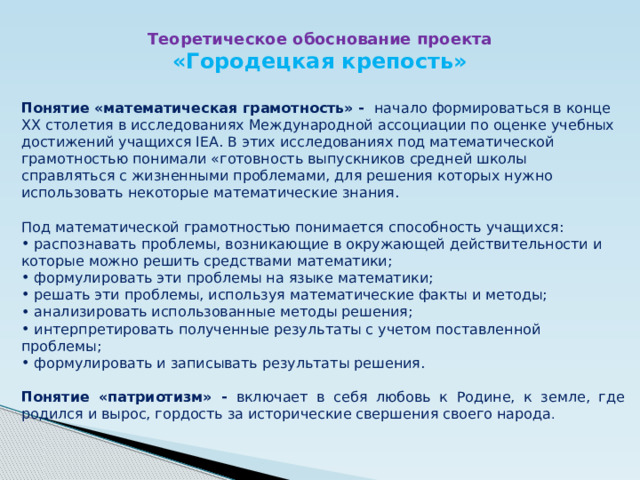 Теоретическое обоснование проекта «Городецкая крепость» Понятие «математическая грамотность» - начало формироваться в конце ХХ столетия в исследованиях Международной ассоциации по оценке учебных достижений учащихся ІЕА. В этих исследованиях под математической грамотностью понимали «готовность выпускников средней школы справляться с жизненными проблемами, для решения которых нужно использовать некоторые математические знания. Под математической грамотностью понимается способность учащихся:  распознавать проблемы, возникающие в окружающей действительности и которые можно решить средствами математики;  формулировать эти проблемы на языке математики;  решать эти проблемы, используя математические факты и методы;  анализировать использованные методы решения;  интерпретировать полученные результаты с учетом поставленной проблемы;  формулировать и записывать результаты решения.  Понятие «патриотизм» - включает в себя любовь к Родине, к земле, где родился и вырос, гордость за исторические свершения своего народа .   