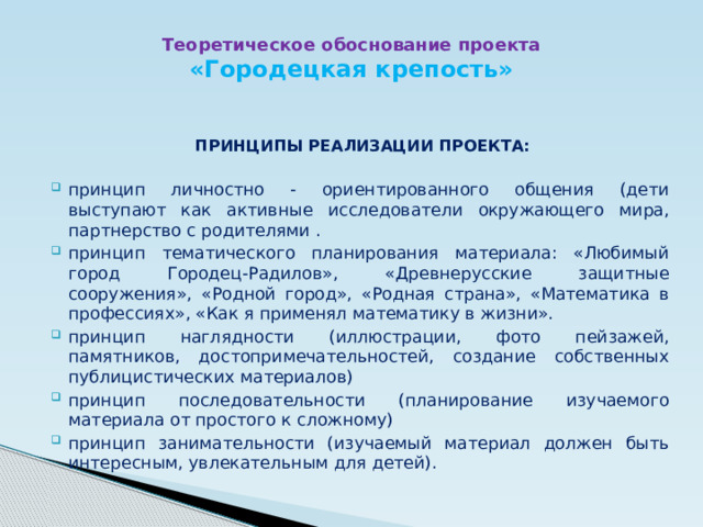 Теоретическое обоснование проекта  «Городецкая крепость» ПРИНЦИПЫ РЕАЛИЗАЦИИ ПРОЕКТА:  принцип личностно - ориентированного общения (дети выступают как активные исследователи окружающего мира, партнерство с родителями . принцип тематического планирования материала: «Любимый город Городец-Радилов», «Древнерусские защитные сооружения», «Родной город», «Родная страна», «Математика в профессиях», «Как я применял математику в жизни». принцип наглядности (иллюстрации, фото пейзажей, памятников, достопримечательностей, создание собственных публицистических материалов) принцип последовательности (планирование изучаемого материала от простого к сложному) принцип занимательности (изучаемый материал должен быть интересным, увлекательным для детей). 