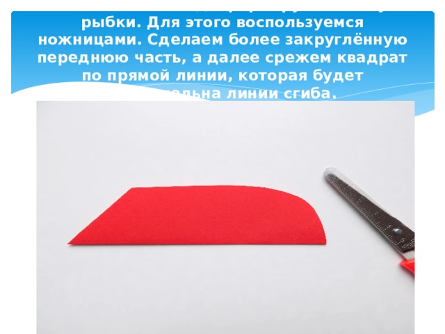В сложенном виде формируем основу рыбки. Для этого воспользуемся ножницами. Сделаем более закруглённую переднюю часть, а далее срежем квадрат по прямой линии, которая будет параллельна линии сгиба. 