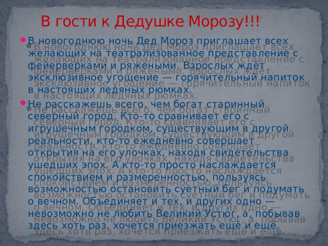 В гости к Дедушке Морозу!!! В новогоднюю ночь Дед Мороз приглашает всех желающих на театрализованное представление с фейерверками и ряжеными. Взрослых ждёт эксклюзивное угощение — горячительный напиток в настоящих ледяных рюмках. Не расскажешь всего, чем богат старинный северный город. Кто-то сравнивает его с игрушечным городком, существующим в другой реальности, кто-то ежедневно совершает открытия на его улочках, находя свидетельства ушедших эпох. А кто-то просто наслаждается спокойствием и размеренностью, пользуясь возможностью остановить суетный бег и подумать о вечном. Объединяет и тех, и других одно — невозможно не любить Великий Устюг, а, побывав здесь хоть раз, хочется приезжать ещё и ещё. 