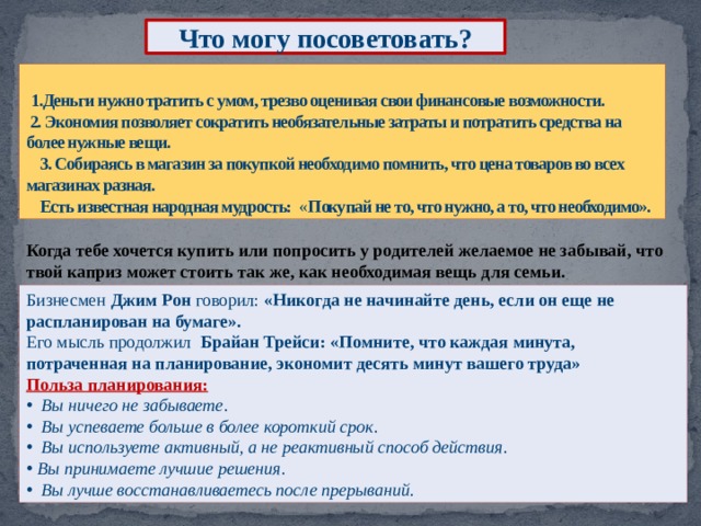 Что могу посоветовать?  1.Деньги нужно тратить с умом, трезво оценивая свои финансовые возможности.  2. Экономия позволяет сократить необязательные затраты и потратить средства на более нужные вещи.  3. Собираясь в магазин за покупкой необходимо помнить, что цена товаров во всех магазинах разная.  Есть известная народная мудрость: « Покупай не то, что нужно, а то, что необходимо». Когда тебе хочется купить или попросить у родителей желаемое не забывай, что твой каприз может стоить так же, как необходимая вещь для семьи.  Бизнесмен Джим Рон говорил: «Никогда не начинайте день, если он еще не распланирован на бумаге». Его мысль продолжил Брайан Трейси: «Помните, что каждая минута, потраченная на планирование, экономит десять минут вашего труда» Польза планирования:  Вы ничего не забываете .  Вы успеваете больше в более короткий срок .   Вы используете активный, а не реактивный способ действия .   Вы принимаете лучшие решения .  Вы лучше восстанавливаетесь после прерываний.   