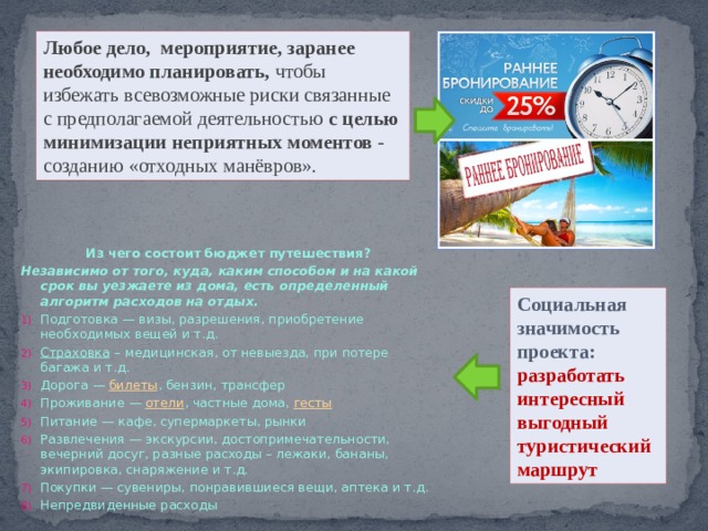 Любое дело, мероприятие, заранее необходимо планировать, чтобы избежать всевозможные риски связанные с предполагаемой деятельностью с целью минимизации неприятных моментов - созданию «отходных манёвров». Из чего состоит бюджет путешествия? Независимо от того, куда, каким способом и на какой срок вы уезжаете из дома, есть определенный алгоритм расходов на отдых. Подготовка — визы, разрешения, приобретение необходимых вещей и т.д. Страховка  – медицинская, от невыезда, при потере багажа и т.д. Дорога —  билеты , бензин, трансфер Проживание —  отели , частные дома,  гесты Питание — кафе, супермаркеты, рынки Развлечения — экскурсии, достопримечательности, вечерний досуг, разные расходы – лежаки, бананы, экипировка, снаряжение и т.д. Покупки — сувениры, понравившиеся вещи, аптека и т.д. Непредвиденные расходы Социальная значимость проекта: разработать интересный выгодный туристический маршрут 