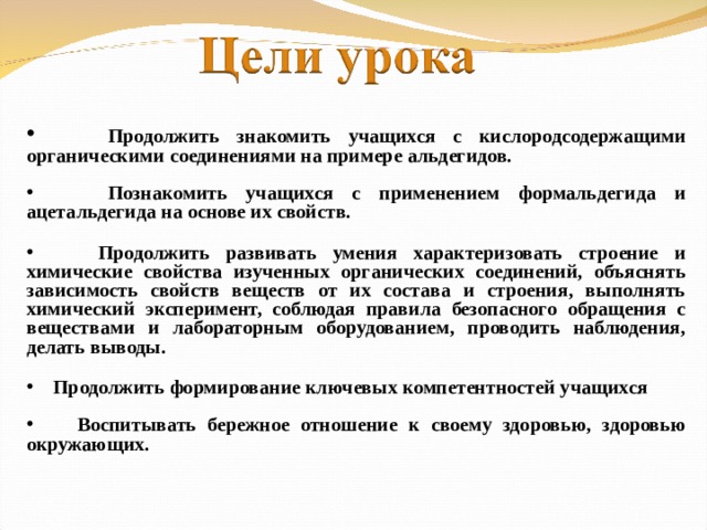 Продолжить знакомить учащихся с кислородсодержащими органическими соединениями на примере альдегидов.   Познакомить учащихся с применением формальдегида и ацетальдегида на основе их свойств.   Продолжить развивать умения характеризовать строение и химические свойства изученных органических соединений, объяснять зависимость свойств веществ от их состава и строения, выполнять химический эксперимент, соблюдая правила безопасного обращения с веществами и лабораторным оборудованием, проводить наблюдения, делать выводы.   Продолжить формирование ключевых компетентностей учащихся   Воспитывать бережное отношение к своему здоровью, здоровью окружающих.
