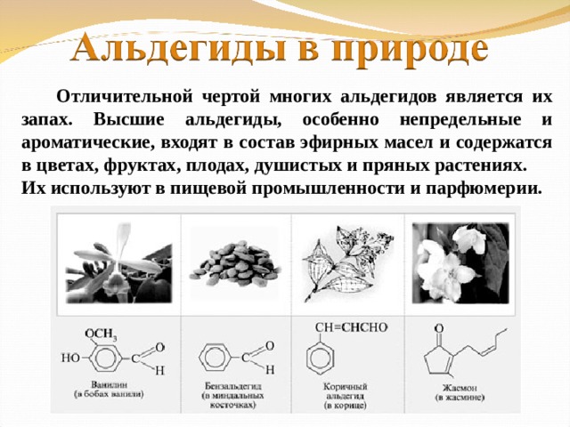 Отличительной чертой многих альдегидов является их запах. Высшие альдегиды, особенно непредельные и ароматические, входят в состав эфирных масел и содержатся в цветах, фруктах, плодах, душистых и пряных растениях. Их используют в пищевой промышленности и парфюмерии.