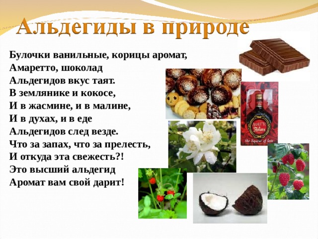 Булочки ванильные, корицы аромат, Амаретто, шоколад Альдегидов вкус таят. В землянике и кокосе, И в жасмине, и в малине, И в духах, и в еде Альдегидов след везде. Что за запах, что за прелесть, И откуда эта свежесть?! Это высший альдегид Аромат вам свой дарит!