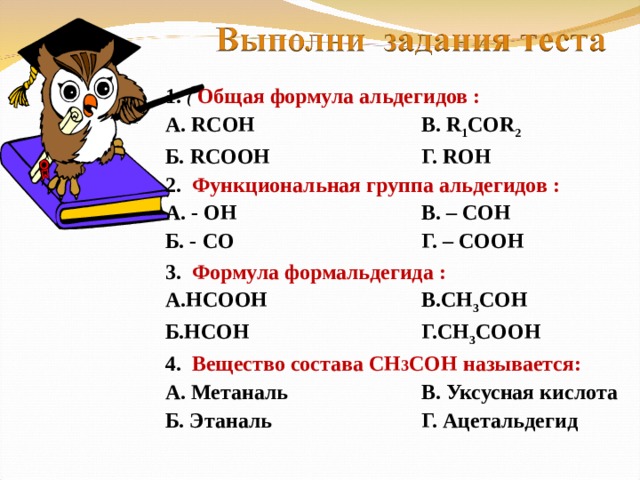 1. (  Общая формула альдегидов : А. RCOH    В. R 1 COR 2 Б. RCOOH    Г. ROH 2 . Функциональная группа альдегидов : А. - ОН    В. – СОН Б. - СО    Г. – СООН 3. Формула формальдегида :  А.НСООН    В.СН 3 СОН Б.НСОН    Г.СН 3 СООН 4.  Вещество состава СН 3 СОН называется: А. Метаналь    В. Уксусная кислота Б. Этаналь    Г. Ацетальдегид