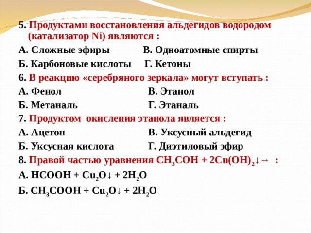 5. Продуктами восстановления альдегидов водородом (катализатор Ni ) являются : А. Сложные эфиры  В. Одноатомные спирты Б. Карбоновые кислоты Г. Кетоны 6. В реакцию «серебряного зеркала» могут вступать : А. Фенол    В. Этанол Б. Метаналь    Г. Этаналь 7. Продуктом окисления этанола является : А. Ацетон    В. Уксусный альдегид Б. Уксусная кислота  Г. Диэтиловый эфир 8. Правой частью уравнения СН 3 СОН + 2Cu (ОН) 2 ↓→ : А. НСООН + Cu 2 O ↓ + 2H 2 O Б. CH 3 COOH + Cu 2 O ↓ + 2H 2 O