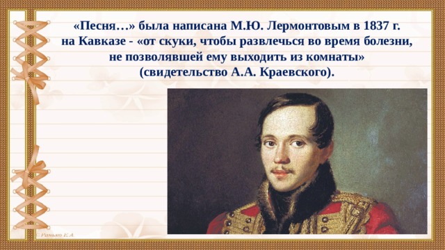 «Песня…» была написана М.Ю. Лермонтовым в 1837 г. на Кавказе - «от скуки, чтобы развлечься во время болезни, не позволявшей ему выходить из комнаты» (свидетельство А.А. Краевского).  