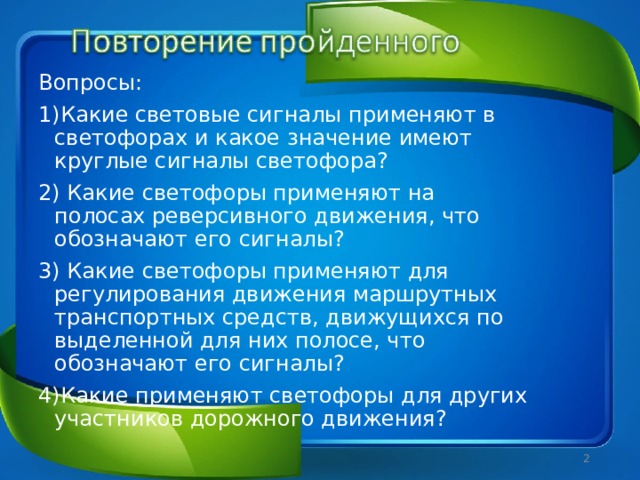 Вопросы: 1)Какие световые сигналы применяют в светофорах и какое значение имеют круглые сигналы светофора? 2) Какие светофоры применяют на полосах реверсивного движения, что обозначают его сигналы? 3) Какие светофоры применяют для регулирования движения маршрутных транспортных средств, движущихся по выделенной для них полосе, что обозначают его сигналы? 4)Какие применяют светофоры для других участников дорожного движения?  