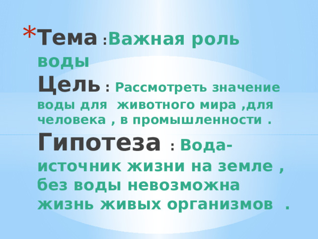 Тема : Важная роль воды  Цель : Рассмотреть значение воды для животного мира ,для человека , в промышленности .   Гипотеза : Вода-источник жизни на земле , без воды невозможна жизнь живых организмов . 