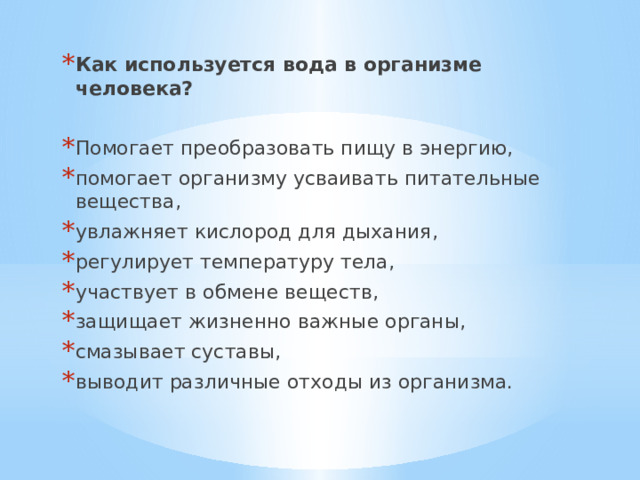 Как используется вода в организме человека? Помогает преобразовать пищу в энергию, помогает организму усваивать питательные вещества, увлажняет кислород для дыхания, регулирует температуру тела, участвует в обмене веществ, защищает жизненно важные органы, смазывает суставы, выводит различные отходы из организма. 