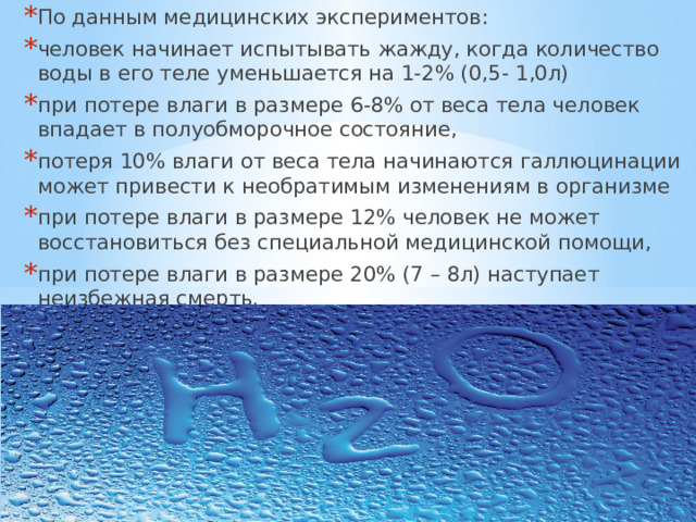 По данным медицинских экспериментов: человек начинает испытывать жажду, когда количество воды в его теле уменьшается на 1-2% (0,5- 1,0л) при потере влаги в размере 6-8% от веса тела человек впадает в полуобморочное состояние, потеря 10% влаги от веса тела начинаются галлюцинации может привести к необратимым изменениям в организме при потере влаги в размере 12% человек не может восстановиться без специальной медицинской помощи, при потере влаги в размере 20% (7 – 8л) наступает неизбежная смерть. 