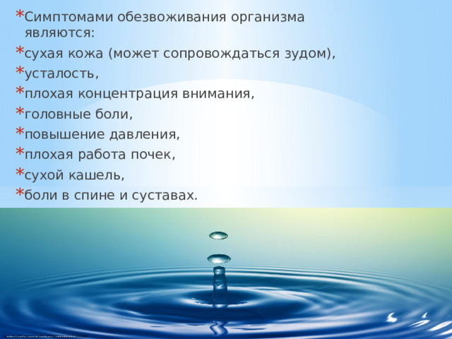 Симптомами обезвоживания организма являются: сухая кожа (может сопровождаться зудом), усталость, плохая концентрация внимания, головные боли, повышение давления, плохая работа почек, сухой кашель, боли в спине и суставах. 