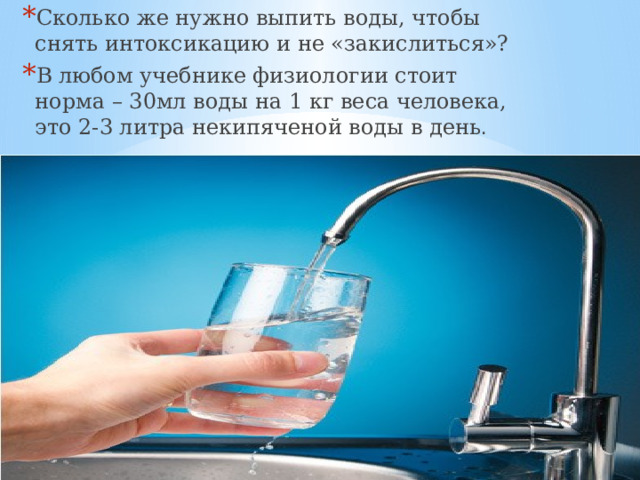 Сколько же нужно выпить воды, чтобы снять интоксикацию и не «закислиться»? В любом учебнике физиологии стоит норма – 30мл воды на 1 кг веса человека, это 2-3 литра некипяченой воды в день . 