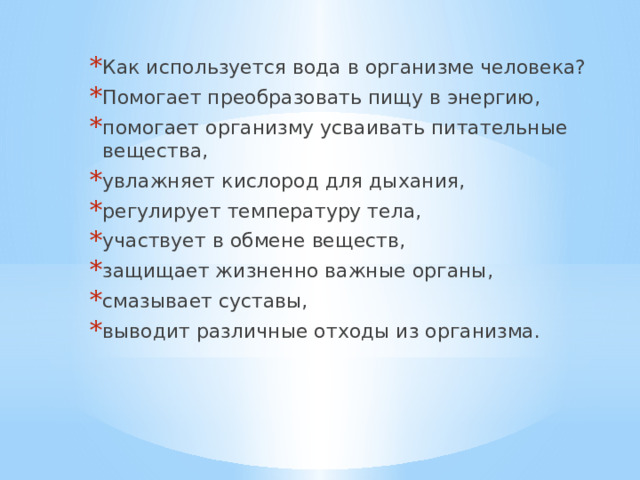 Как используется вода в организме человека? Помогает преобразовать пищу в энергию, помогает организму усваивать питательные вещества, увлажняет кислород для дыхания, регулирует температуру тела, участвует в обмене веществ, защищает жизненно важные органы, смазывает суставы, выводит различные отходы из организма.  