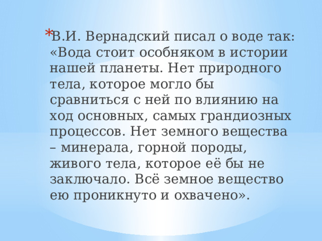 В.И. Вернадский писал о воде так: «Вода стоит особняком в истории нашей планеты. Нет природного тела, которое могло бы сравниться с ней по влиянию на ход основных, самых грандиозных процессов. Нет земного вещества – минерала, горной породы, живого тела, которое её бы не заключало. Всё земное вещество ею проникнуто и охвачено». 